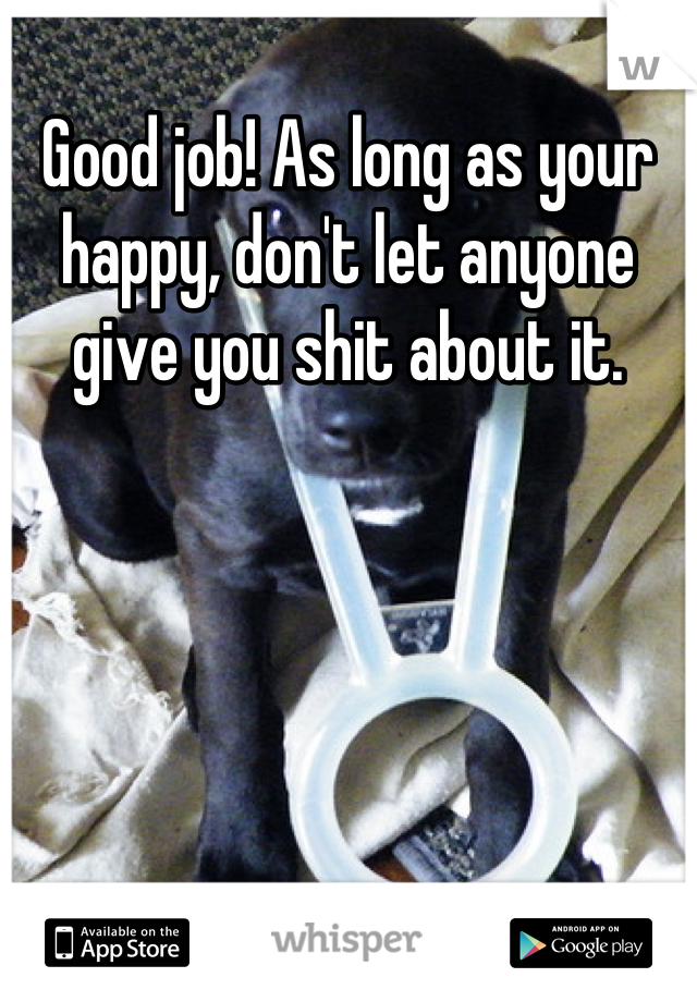 Good job! As long as your happy, don't let anyone give you shit about it.