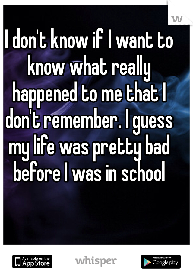 I don't know if I want to know what really happened to me that I don't remember. I guess my life was pretty bad before I was in school 