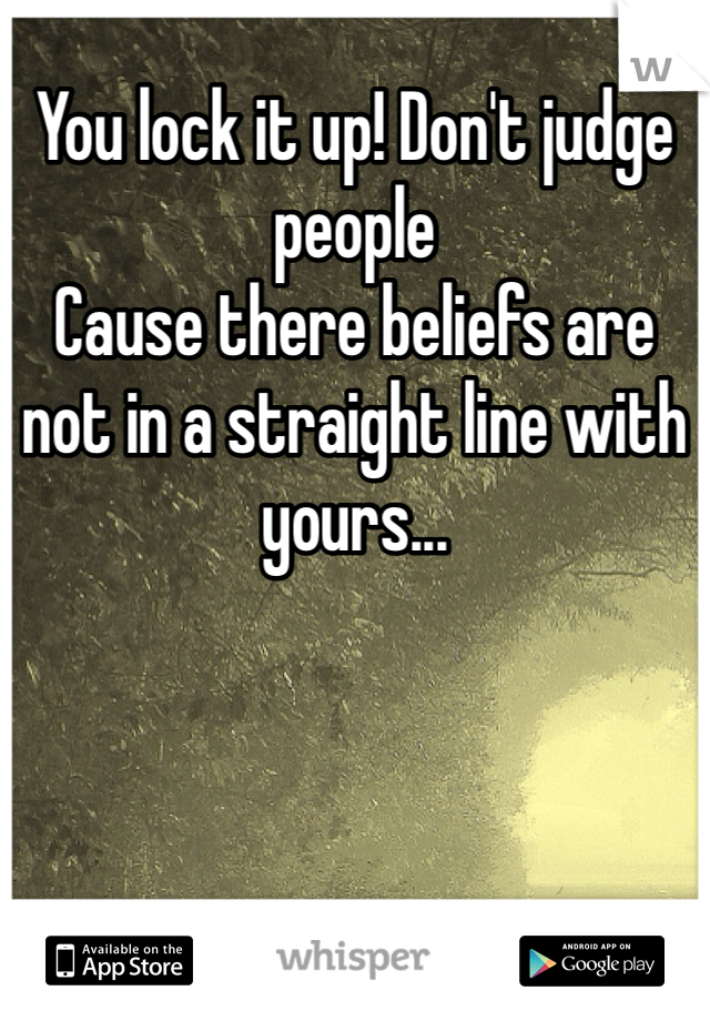 You lock it up! Don't judge people
Cause there beliefs are not in a straight line with yours...