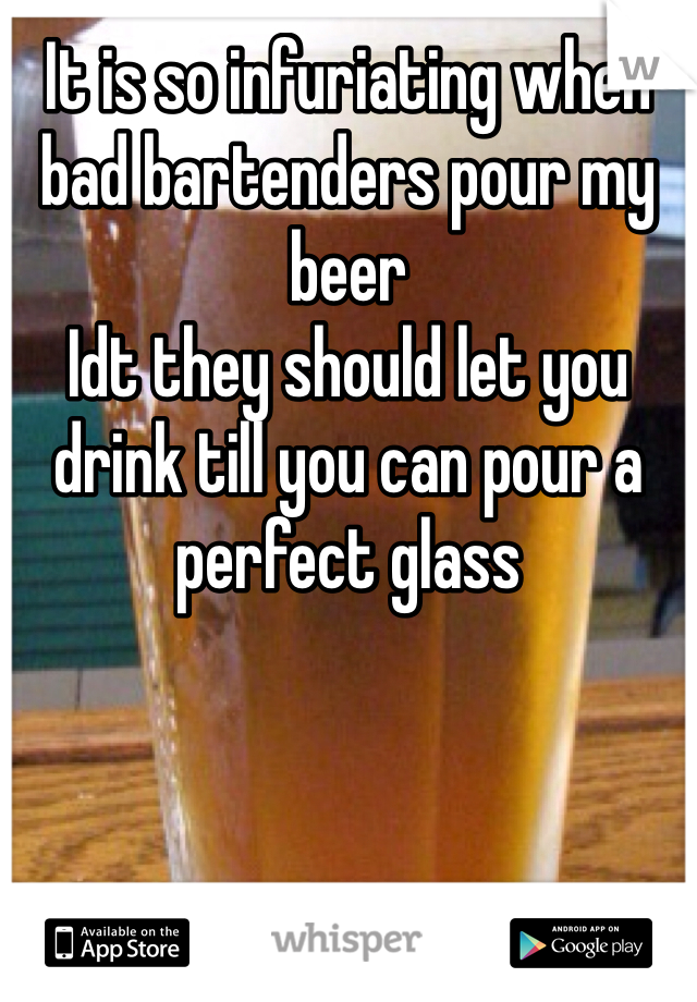It is so infuriating when bad bartenders pour my beer 
Idt they should let you drink till you can pour a perfect glass