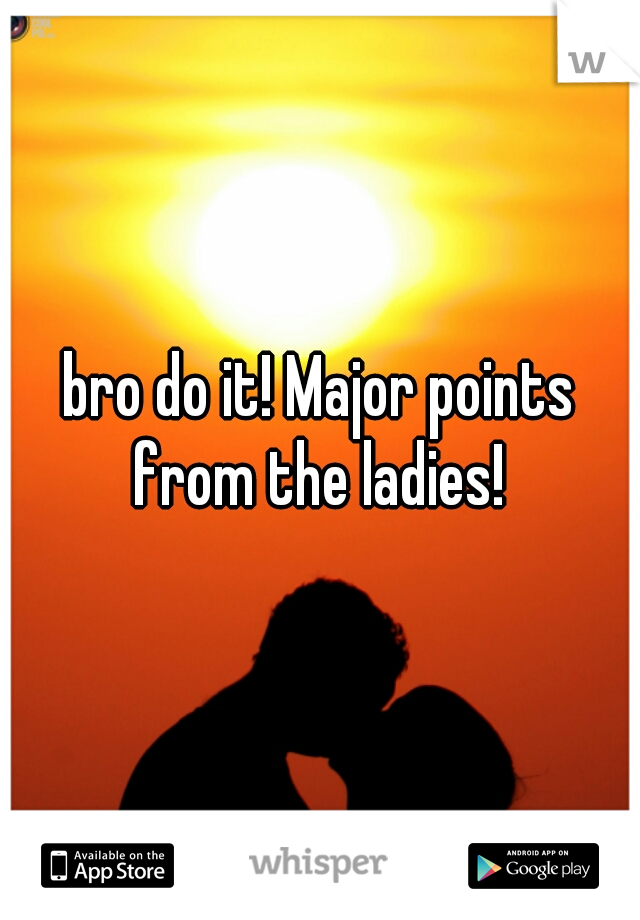 bro do it! Major points from the ladies! 