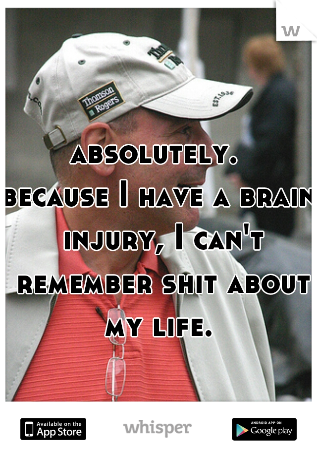 absolutely. 
because I have a brain injury, I can't remember shit about my life. 