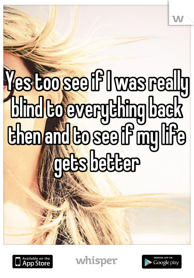 Yes too see if I was really blind to everything back then and to see if my life gets better