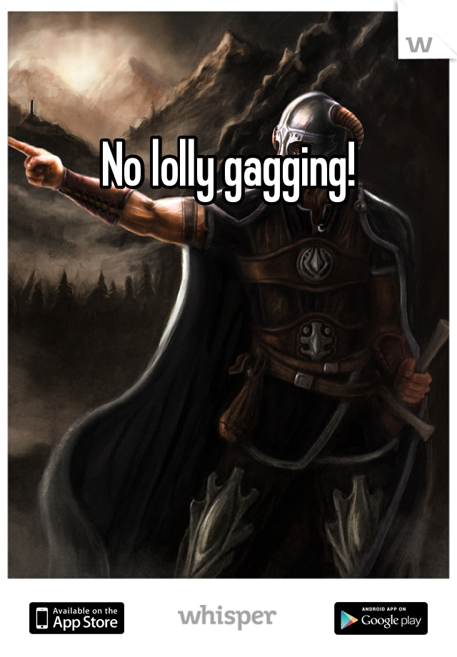 No lolly gagging!