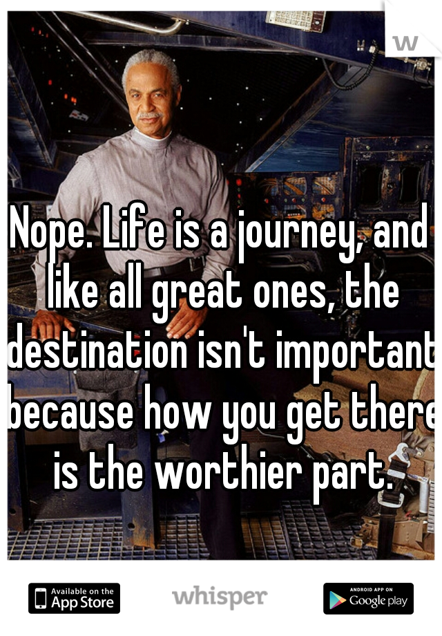 Nope. Life is a journey, and like all great ones, the destination isn't important because how you get there is the worthier part.