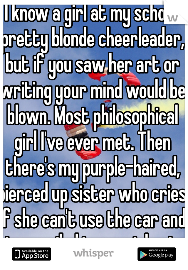 I know a girl at my school, pretty blonde cheerleader, but if you saw her art or writing your mind would be blown. Most philosophical girl I've ever met. Then there's my purple-haired, pierced up sister who cries if she can't use the car and is a spoiled ignorant brat.