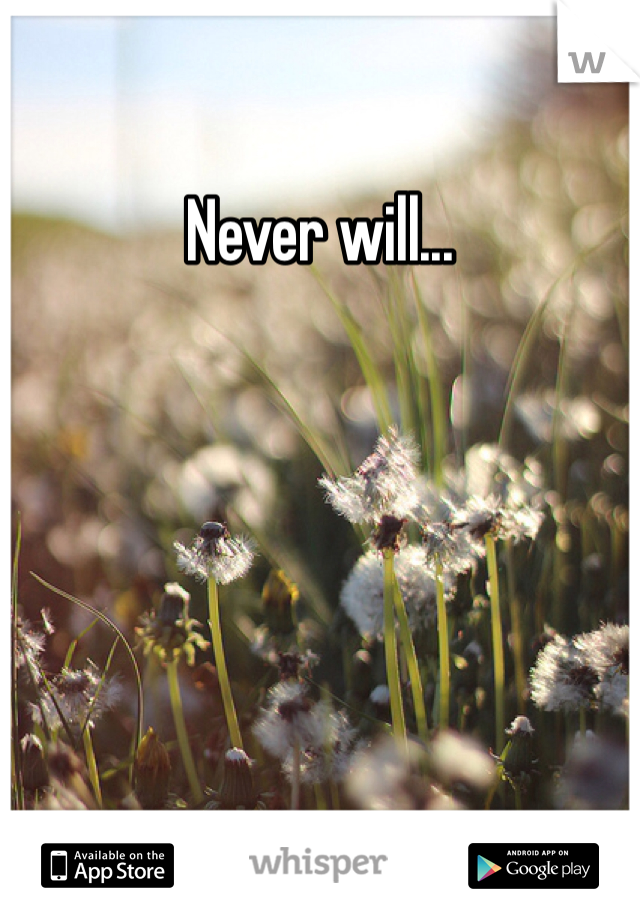 Never will...