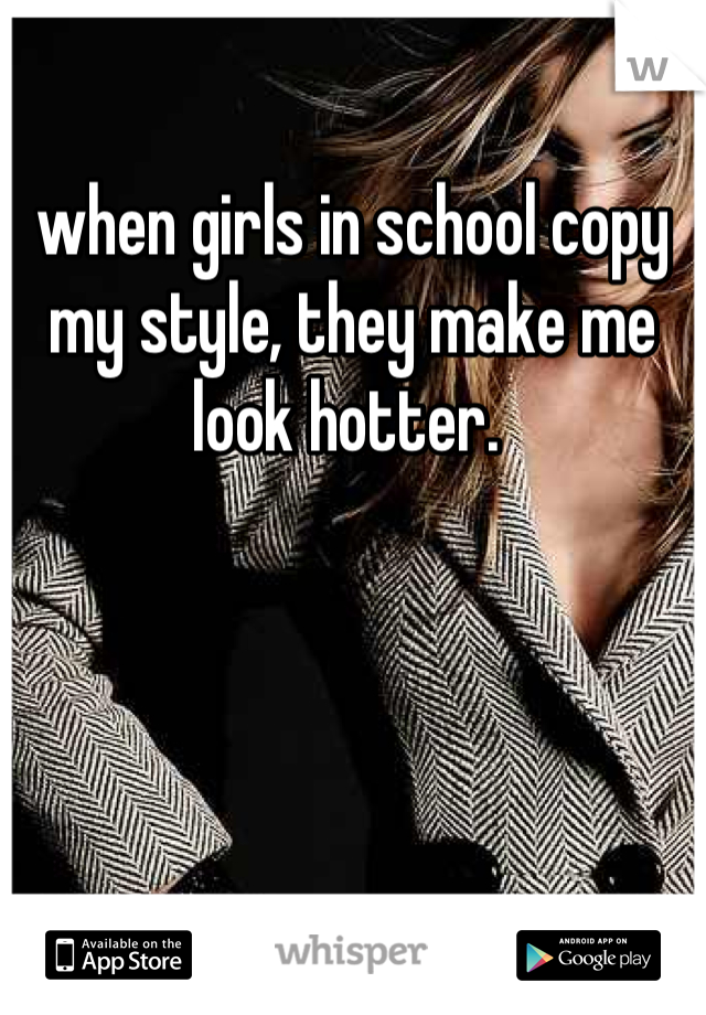 when girls in school copy my style, they make me look hotter. 