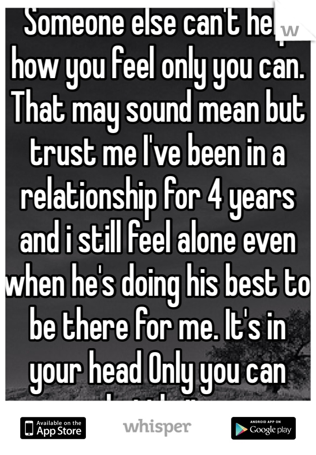 Someone else can't help how you feel only you can. That may sound mean but trust me I've been in a relationship for 4 years and i still feel alone even when he's doing his best to be there for me. It's in your head Only you can battle it. 