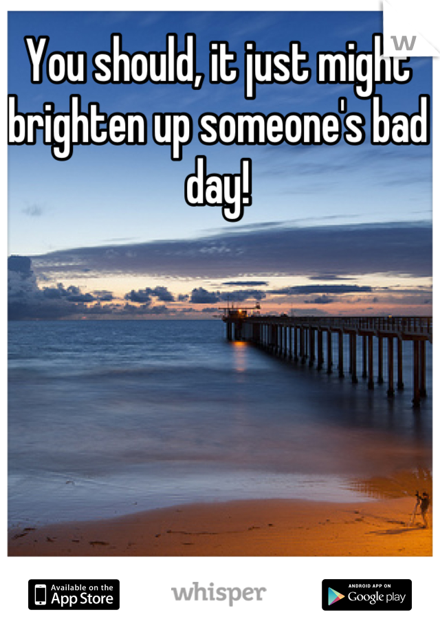 You should, it just might brighten up someone's bad day!