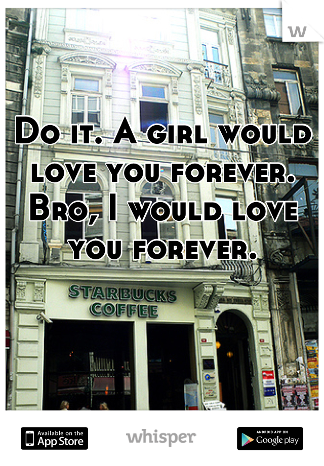 Do it. A girl would love you forever. Bro, I would love you forever.