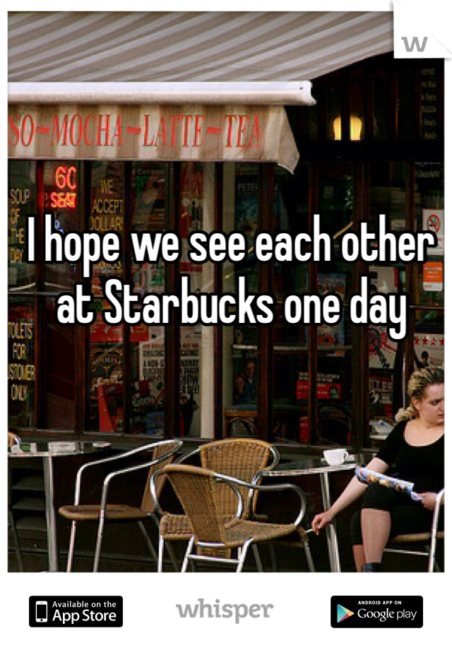 I hope we see each other at Starbucks one day 