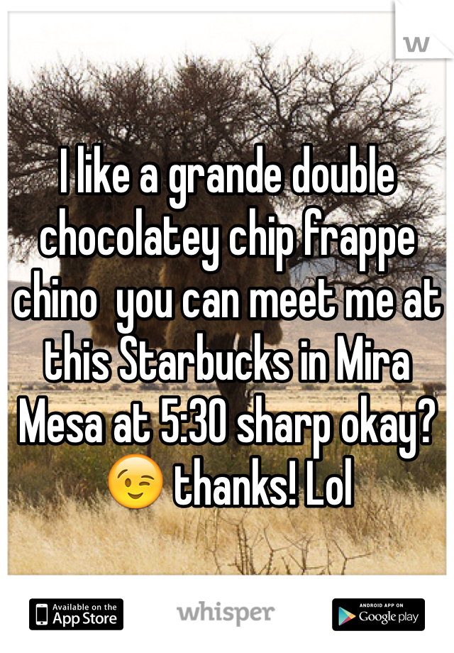 I like a grande double chocolatey chip frappe chino  you can meet me at this Starbucks in Mira Mesa at 5:30 sharp okay? 😉 thanks! Lol 