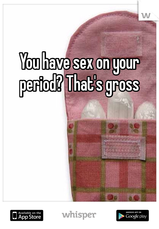You have sex on your period? That's gross 