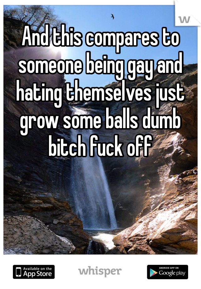 And this compares to someone being gay and hating themselves just grow some balls dumb bitch fuck off