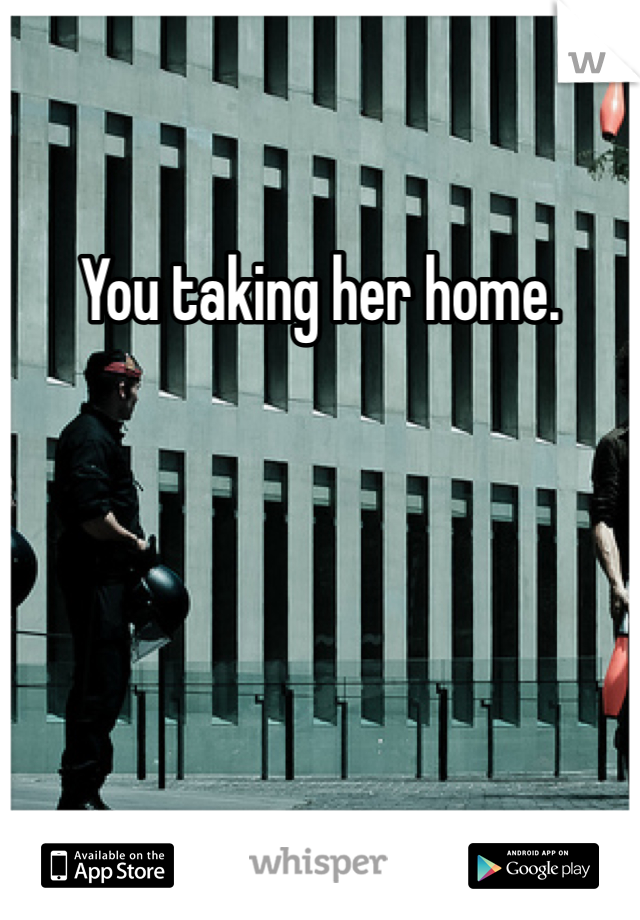 You taking her home. 