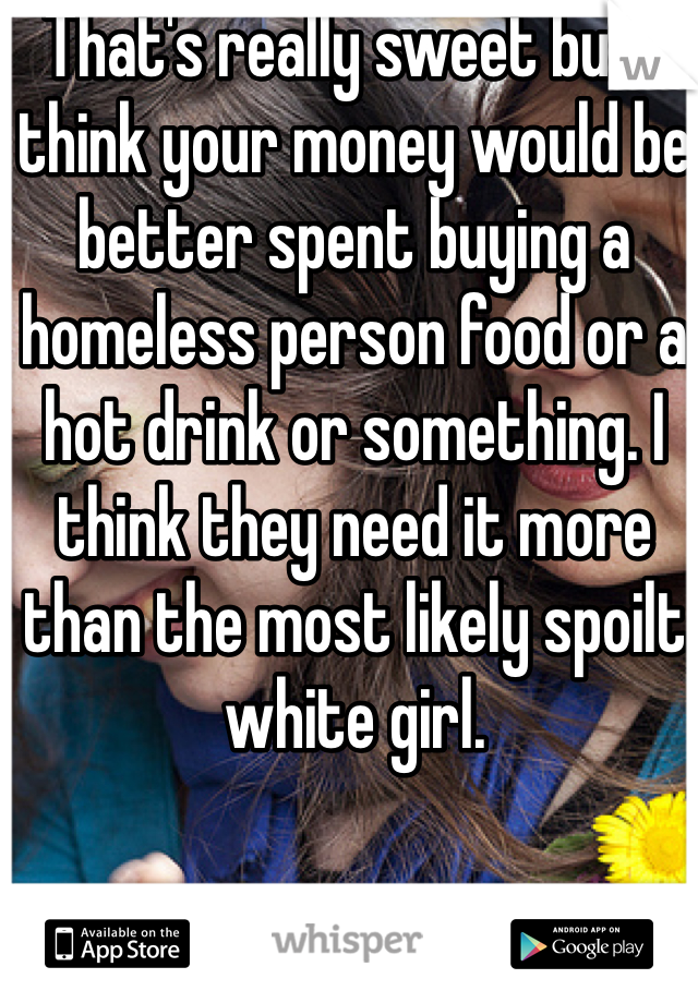 That's really sweet but I think your money would be better spent buying a homeless person food or a hot drink or something. I think they need it more than the most likely spoilt white girl.