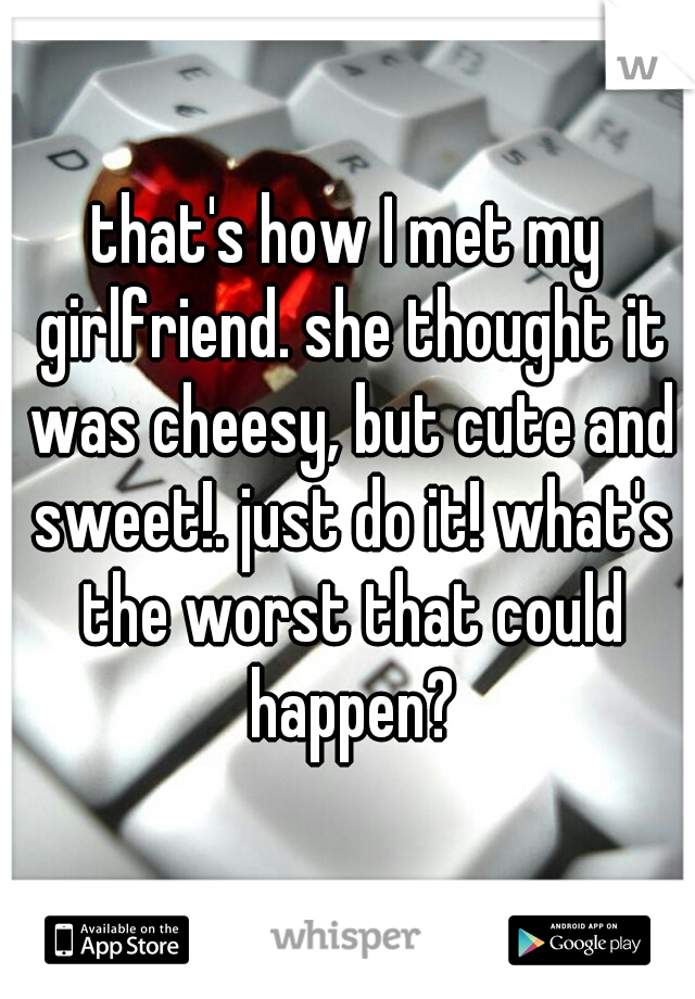 that's how I met my girlfriend. she thought it was cheesy, but cute and sweet!. just do it! what's the worst that could happen?