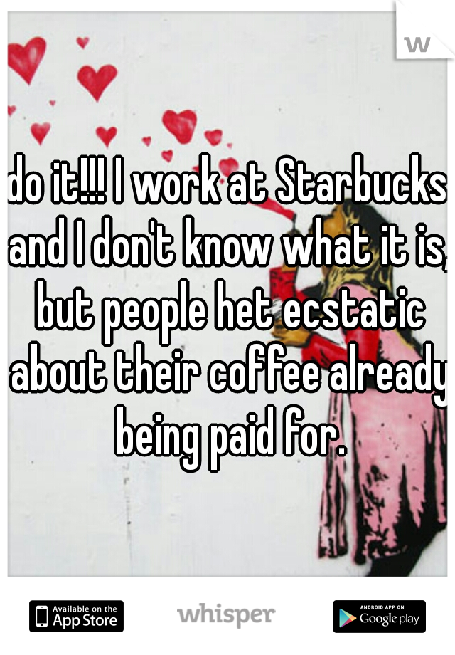 do it!!! I work at Starbucks and I don't know what it is, but people het ecstatic about their coffee already being paid for.