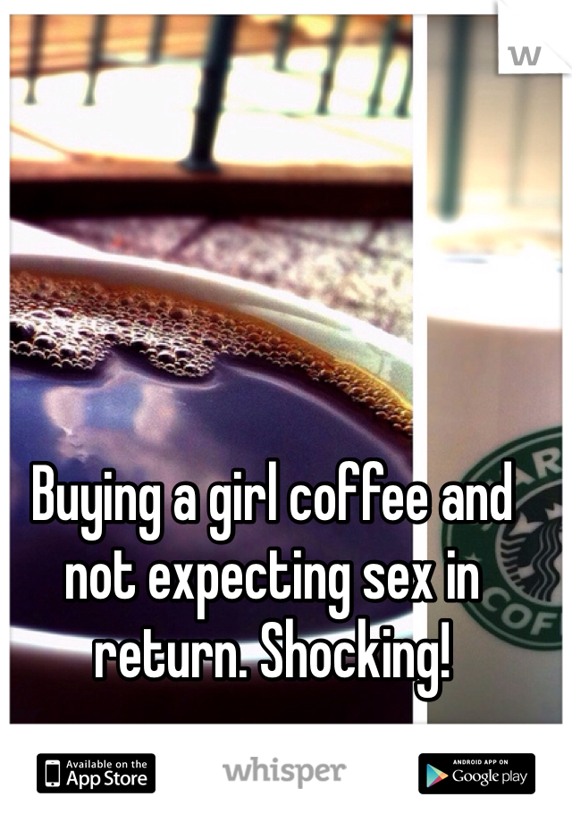 Buying a girl coffee and not expecting sex in return. Shocking!