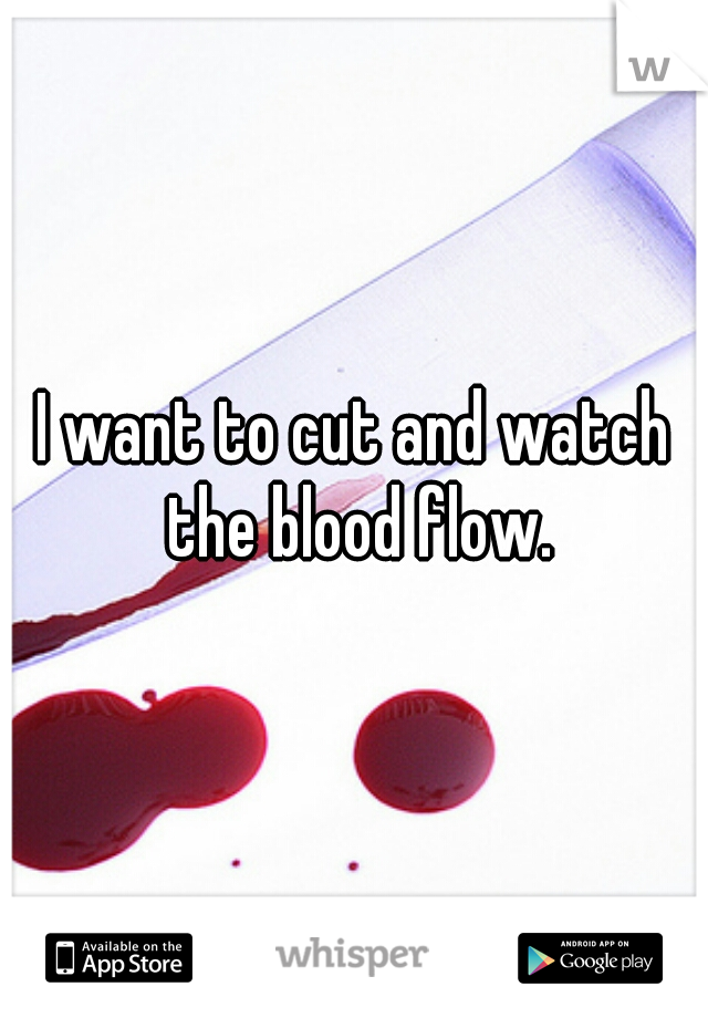 I want to cut and watch the blood flow.