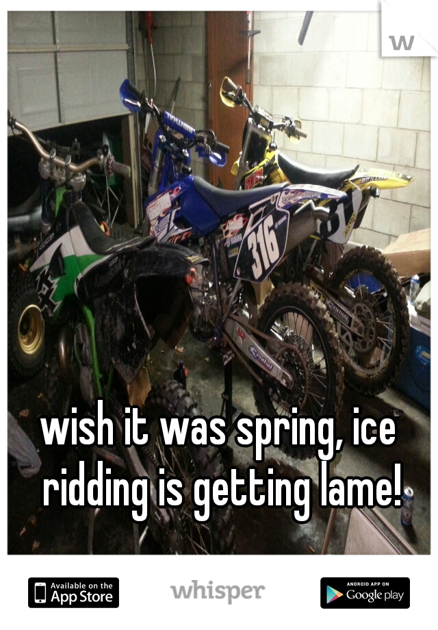 wish it was spring, ice ridding is getting lame!