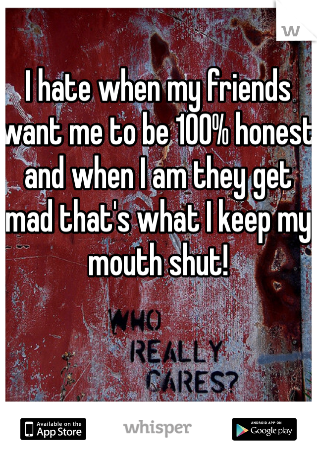 I hate when my friends want me to be 100% honest and when I am they get mad that's what I keep my mouth shut!