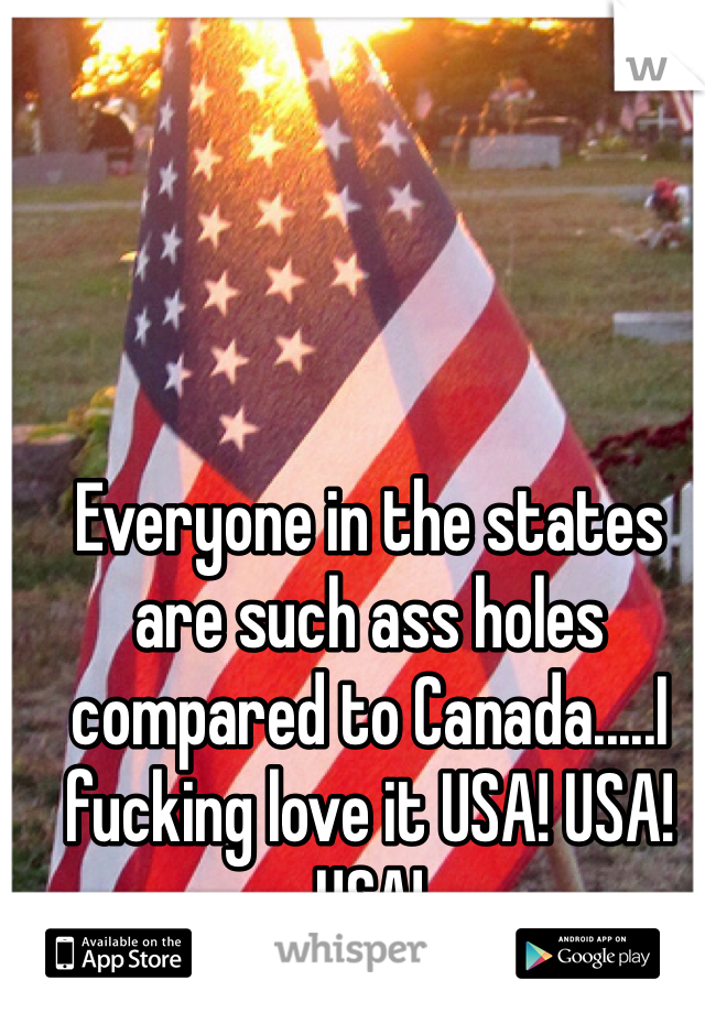 Everyone in the states are such ass holes compared to Canada.....I fucking love it USA! USA! USA! 