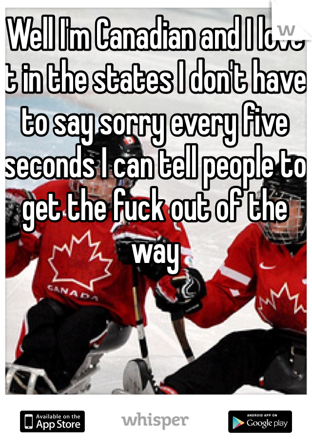 Well I'm Canadian and I love it in the states I don't have to say sorry every five seconds I can tell people to get the fuck out of the way 