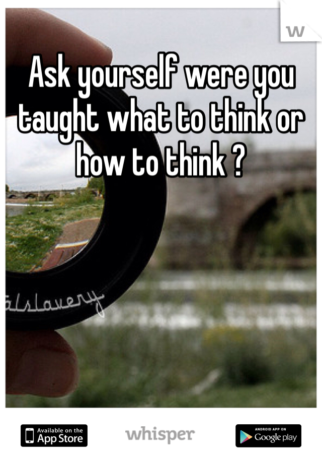 Ask yourself were you taught what to think or how to think ? 