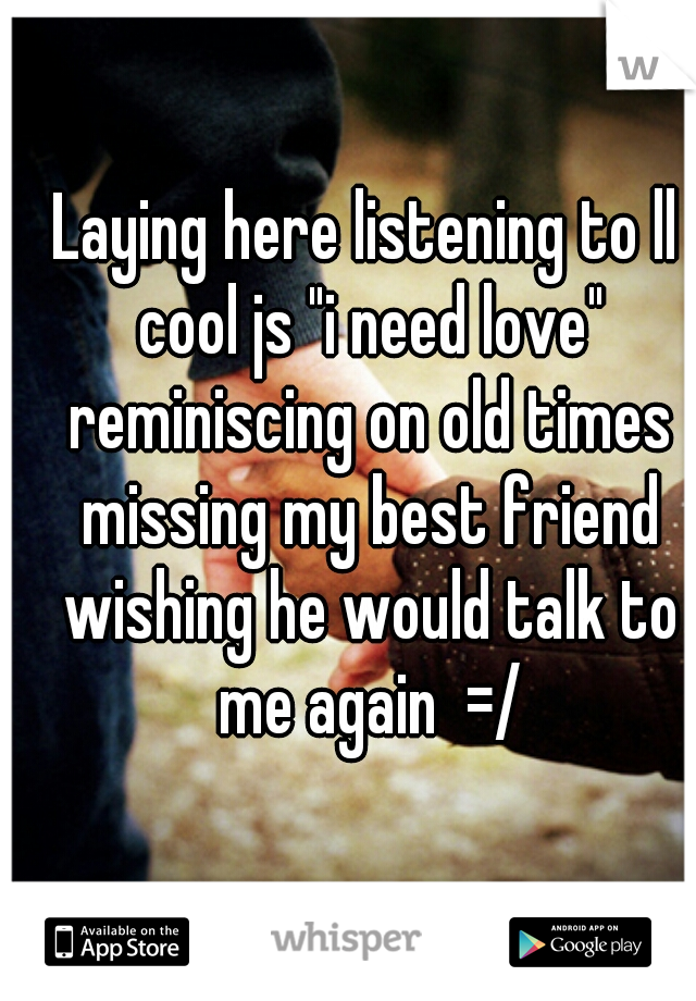 Laying here listening to ll cool js "i need love" reminiscing on old times missing my best friend wishing he would talk to me again  =/