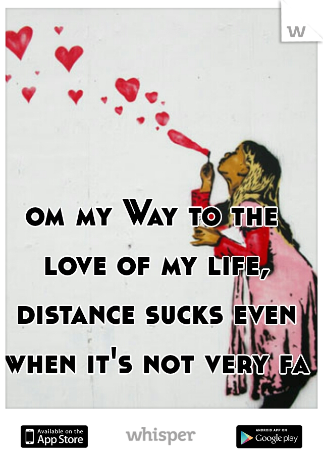 om my Way to the love of my life, distance sucks even when it's not very far