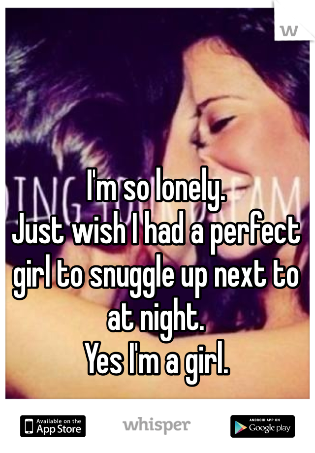 I'm so lonely. 
Just wish I had a perfect girl to snuggle up next to at night. 
Yes I'm a girl. 