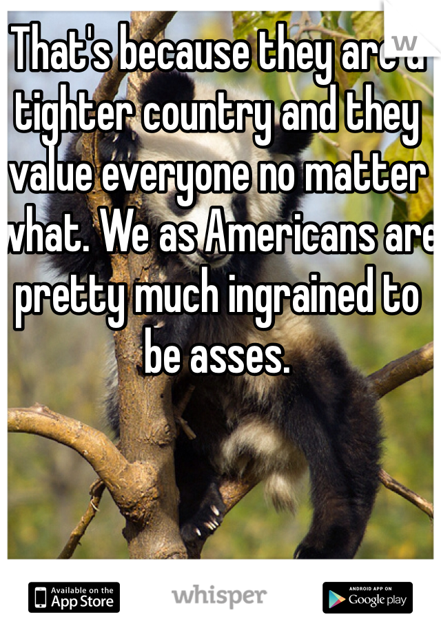 That's because they are a tighter country and they value everyone no matter what. We as Americans are pretty much ingrained to be asses. 
