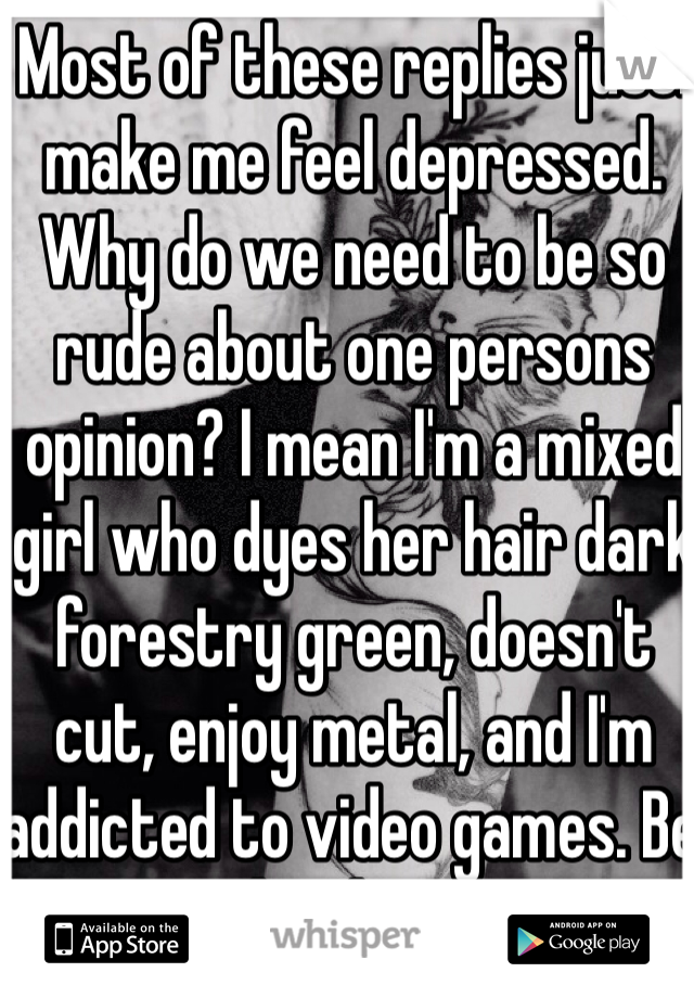 Most of these replies just. make me feel depressed. Why do we need to be so rude about one persons opinion? I mean I'm a mixed girl who dyes her hair dark forestry green, doesn't cut, enjoy metal, and I'm addicted to video games. Be proud to be you <3 