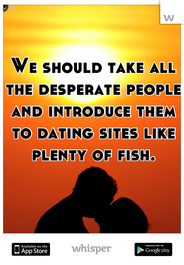 We should take all the desperate people and introduce them to dating sites like plenty of fish.