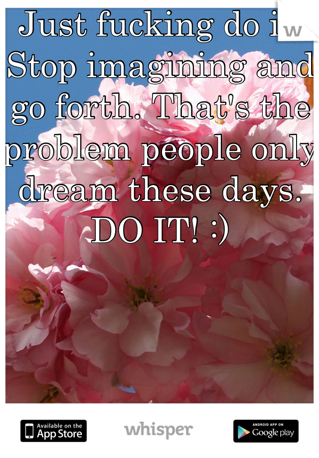 Just fucking do it. Stop imagining and go forth. That's the problem people only dream these days. DO IT! :)
