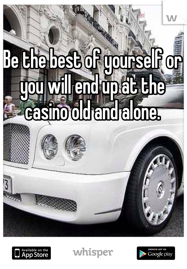 Be the best of yourself or you will end up at the casino old and alone.