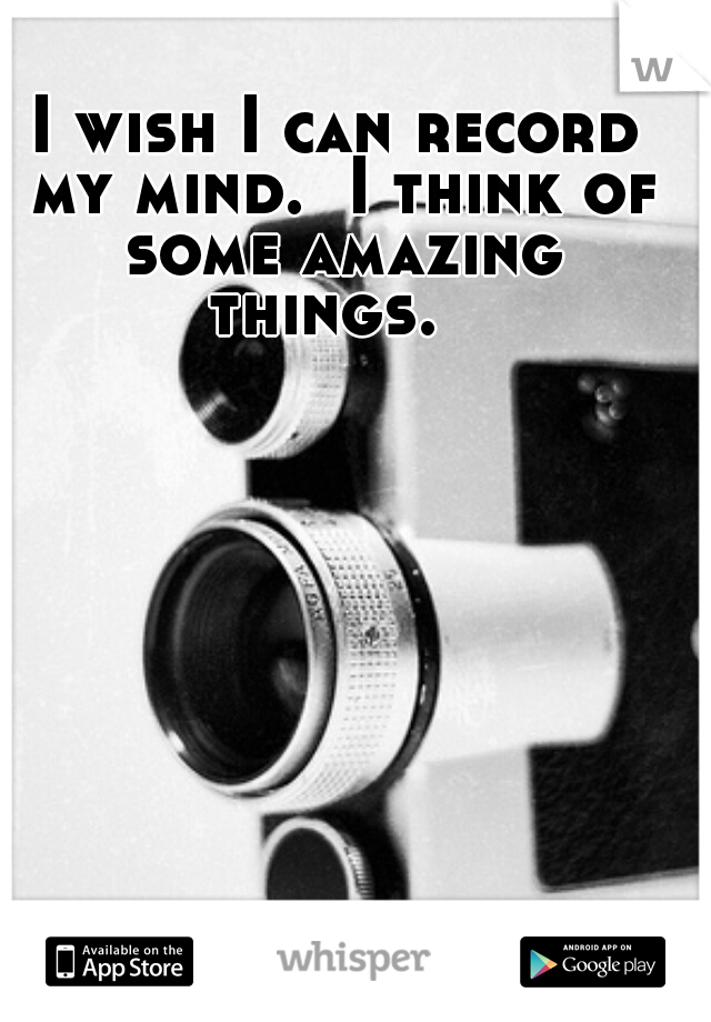 I wish I can record my mind.  I think of some amazing things.  