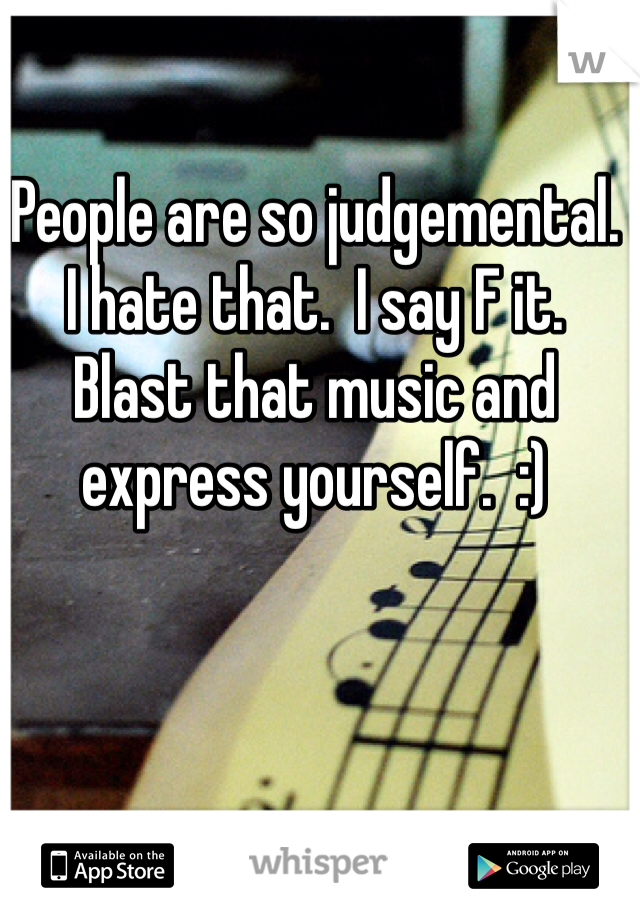 People are so judgemental.
I hate that.  I say F it.  Blast that music and express yourself.  :)