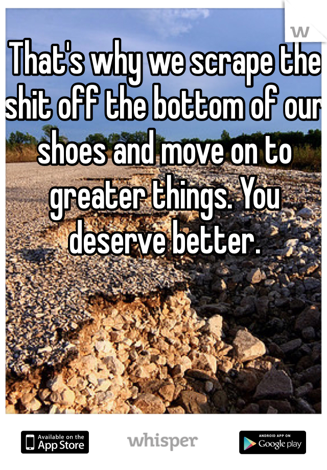 That's why we scrape the shit off the bottom of our shoes and move on to greater things. You deserve better. 