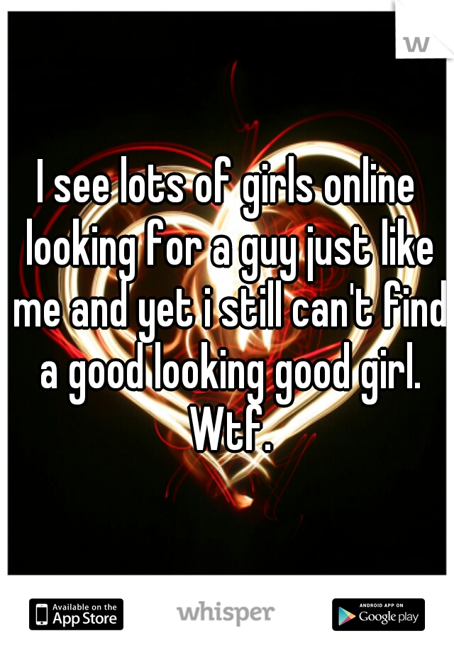 I see lots of girls online looking for a guy just like me and yet i still can't find a good looking good girl. Wtf.