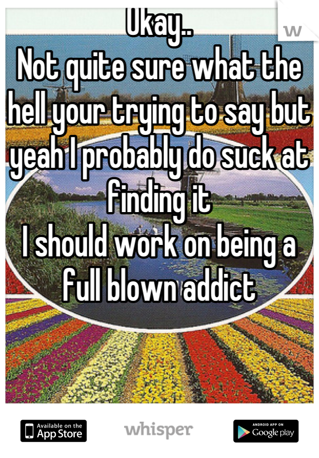 Okay..
Not quite sure what the hell your trying to say but yeah I probably do suck at finding it
I should work on being a full blown addict