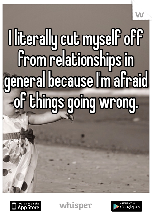 I literally cut myself off from relationships in general because I'm afraid of things going wrong.