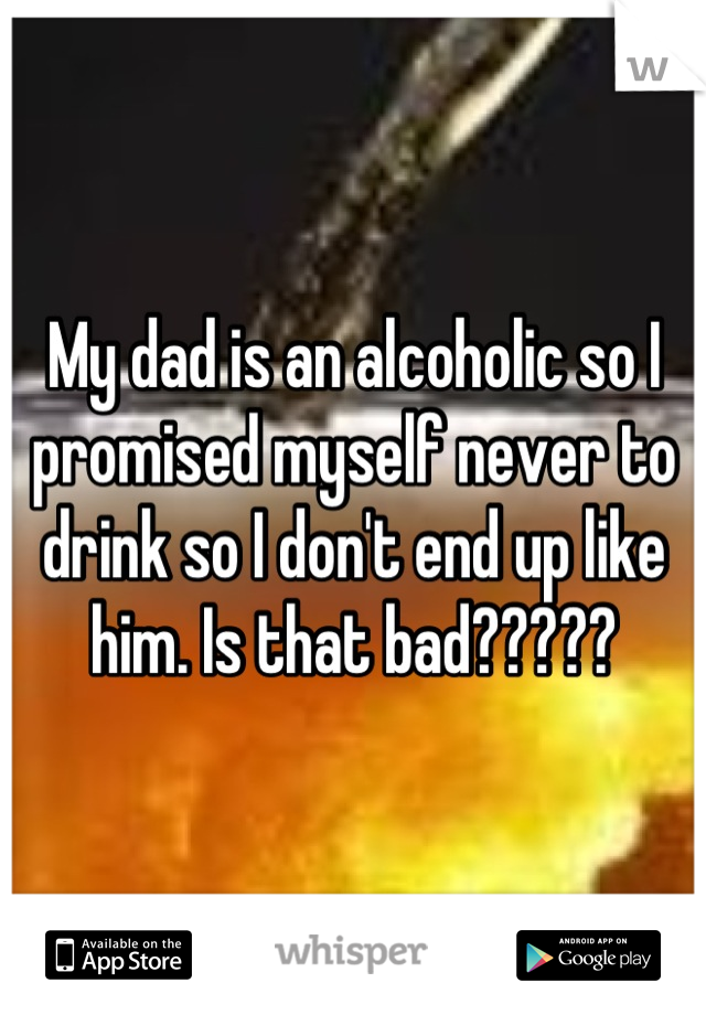 My dad is an alcoholic so I promised myself never to drink so I don't end up like him. Is that bad?????