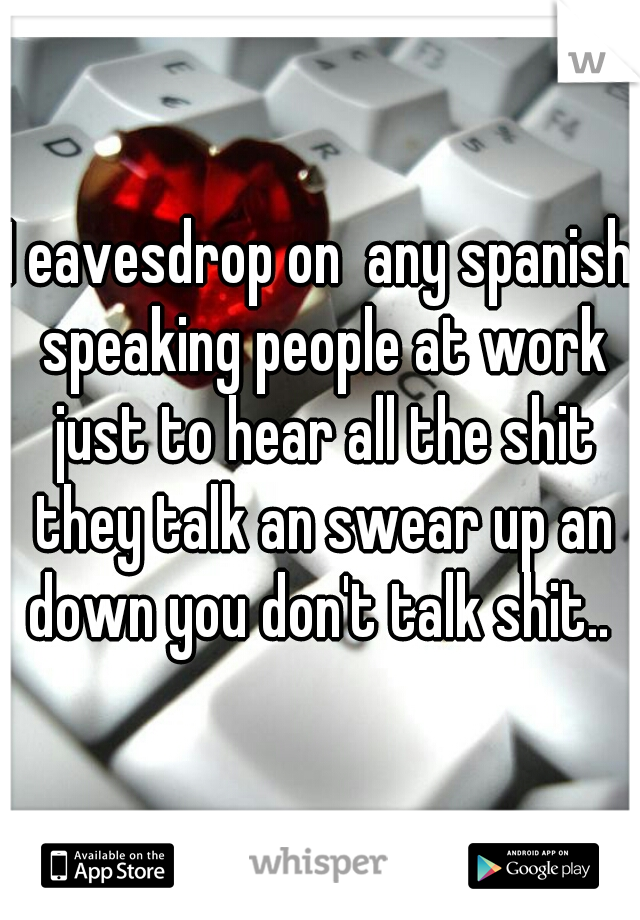 I eavesdrop on  any spanish speaking people at work just to hear all the shit they talk an swear up an down you don't talk shit.. 