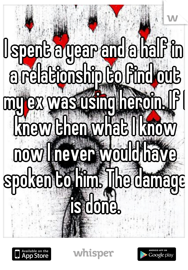 I spent a year and a half in a relationship to find out my ex was using heroin. If I knew then what I know now I never would have spoken to him. The damage is done.
