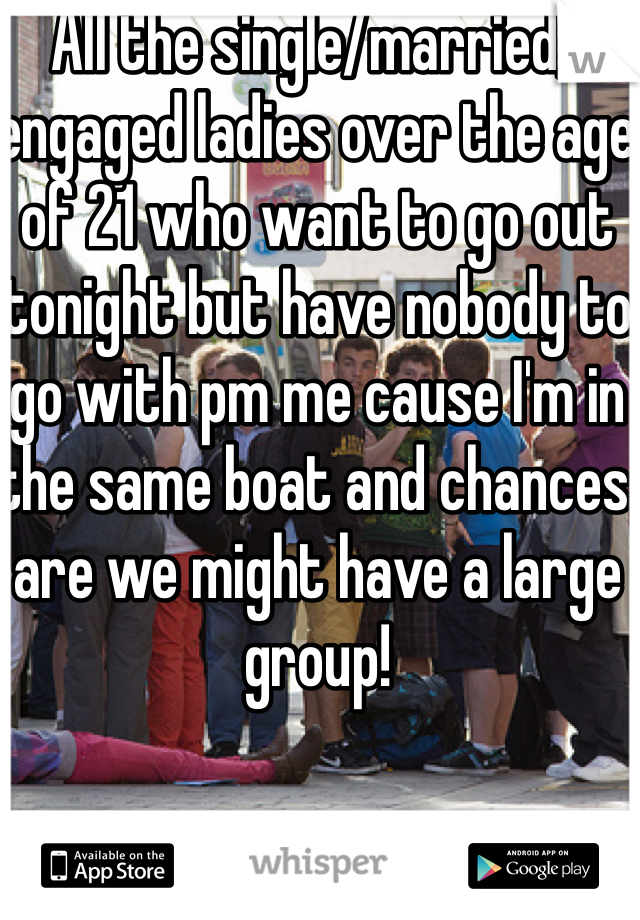 All the single/married/engaged ladies over the age of 21 who want to go out tonight but have nobody to go with pm me cause I'm in the same boat and chances are we might have a large group!