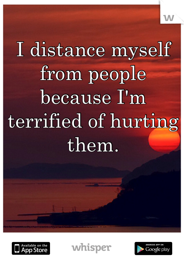I distance myself from people because I'm terrified of hurting them.