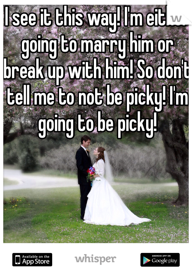 I see it this way! I'm either going to marry him or break up with him! So don't tell me to not be picky! I'm going to be picky! 